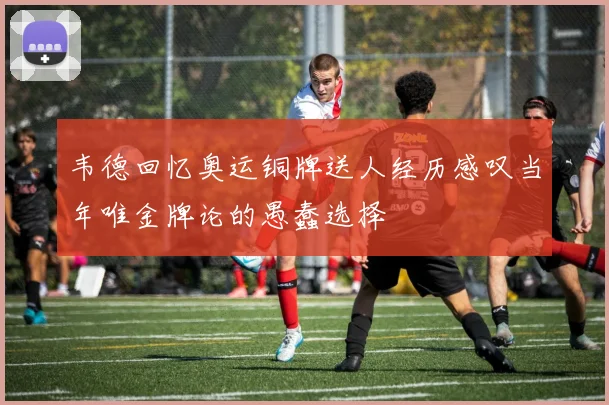 韦德回忆奥运铜牌送人经历感叹当年唯金牌论的愚蠢选择