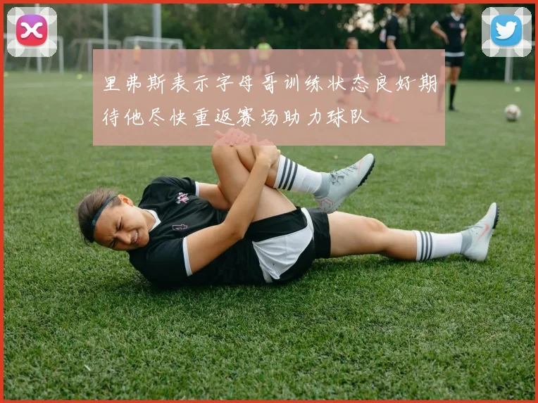 里弗斯表示字母哥训练状态良好期待他尽快重返赛场助力球队