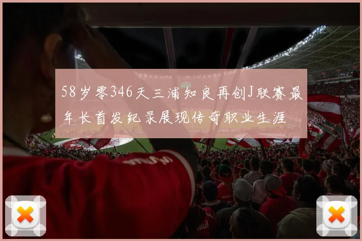 58岁零346天三浦知良再创J联赛最年长首发纪录展现传奇职业生涯