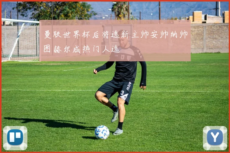 曼联世界杯后将选新主帅安帅纳帅图赫尔成热门人选